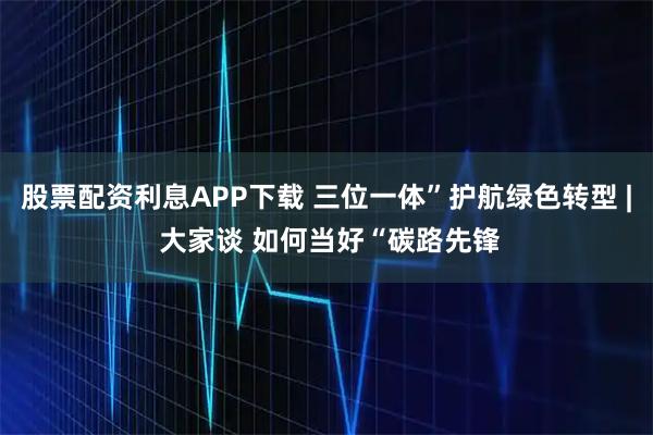 股票配资利息APP下载 三位一体”护航绿色转型 | 大家谈 如何当好“碳路先锋