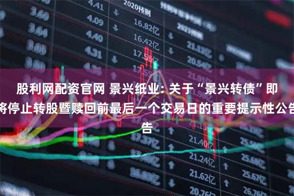 股利网配资官网 景兴纸业: 关于“景兴转债”即将停止转股暨赎回前最后一个交易日的重要提示性公告