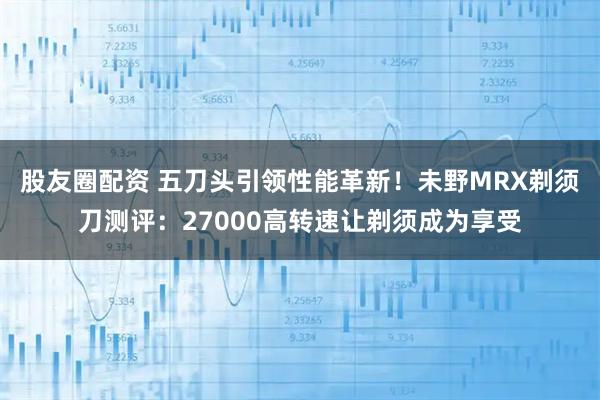 股友圈配资 五刀头引领性能革新!未野MRX剃须刀测评:27000高转速让剃须成为享受