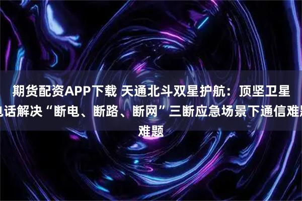 期货配资APP下载 天通北斗双星护航：顶坚卫星电话解决“断电、断路、断网”三断应急场景下通信难题