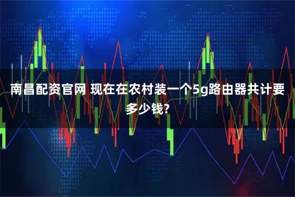 南昌配资官网 现在在农村装一个5g路由器共计要多少钱?
