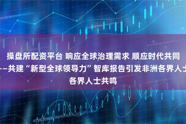 操盘所配资平台 响应全球治理需求 顺应时代共同呼声——共建“新型全球领导力”智库报告引发非洲各界人士共鸣