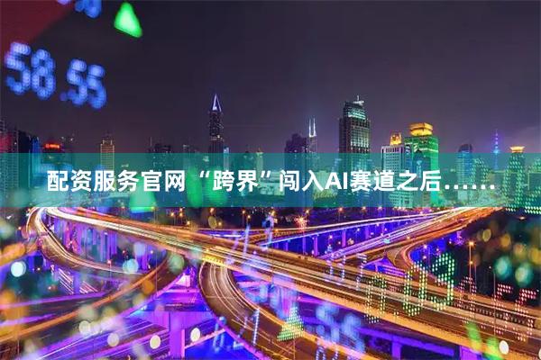 配资服务官网 “跨界”闯入AI赛道之后……