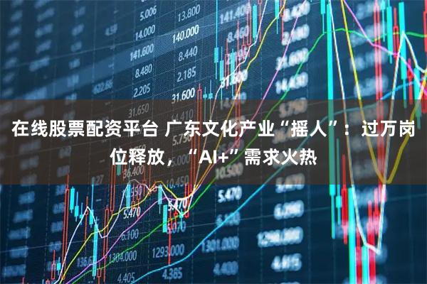 在线股票配资平台 广东文化产业“摇人”：过万岗位释放，“AI+”需求火热