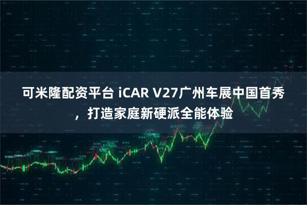 可米隆配资平台 iCAR V27广州车展中国首秀，打造家庭新硬派全能体验