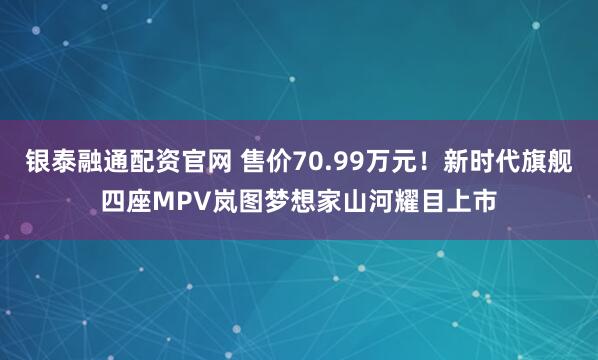 银泰融通配资官网 售价70.99万元！新时代旗舰四座MPV岚图梦想家山河耀目上市