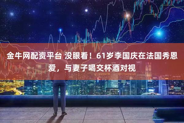 金牛网配资平台 没眼看！61岁李国庆在法国秀恩爱，与妻子喝交杯酒对视
