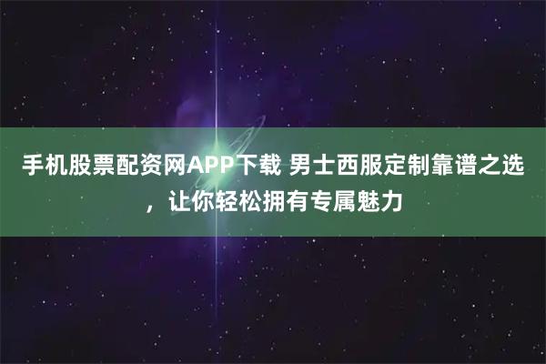 手机股票配资网APP下载 男士西服定制靠谱之选，让你轻松拥有专属魅力