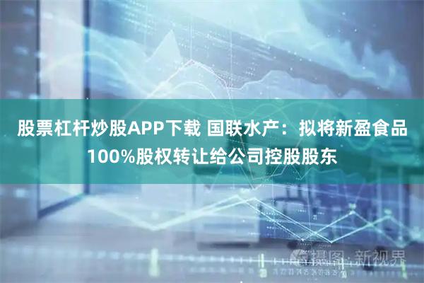 股票杠杆炒股APP下载 国联水产：拟将新盈食品100%股权转让给公司控股股东