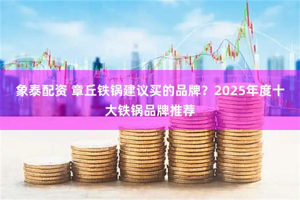 象泰配资 章丘铁锅建议买的品牌?2025年度十大铁锅品牌推荐