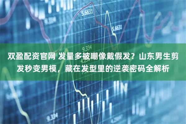 双盈配资官网 发量多被嘲像戴假发？山东男生剪发秒变男模，藏在发型里的逆袭密码全解析