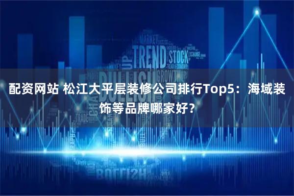 配资网站 松江大平层装修公司排行Top5：海域装饰等品牌哪家好？