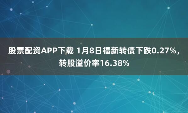 股票配资APP下载 1月8日福新转债下跌0.27%，转股溢价率16.38%