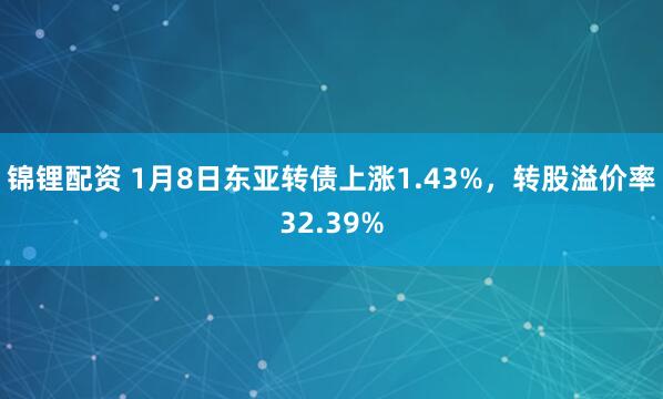 锦锂配资 1月8日东亚转债上涨1.43%，转股溢价率32.39%