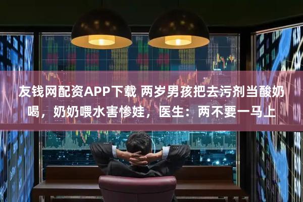 友钱网配资APP下载 两岁男孩把去污剂当酸奶喝，奶奶喂水害惨娃，医生：两不要一马上