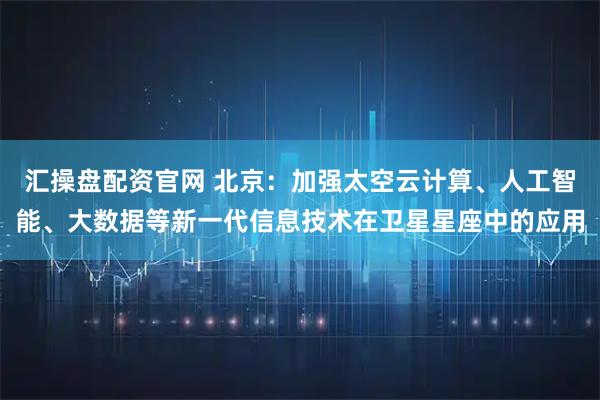 汇操盘配资官网 北京：加强太空云计算、人工智能、大数据等新一代信息技术在卫星星座中的应用