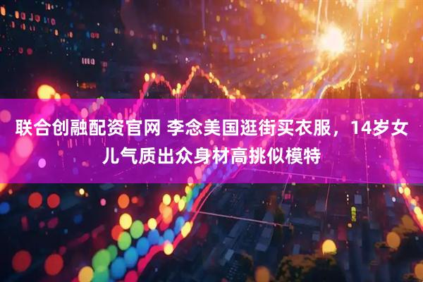 联合创融配资官网 李念美国逛街买衣服，14岁女儿气质出众身材高挑似模特