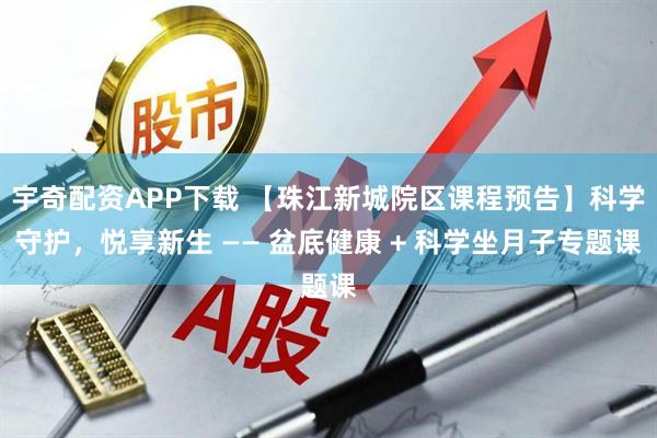 宇奇配资APP下载 【珠江新城院区课程预告】科学守护，悦享新生 —— 盆底健康 + 科学坐月子专题课