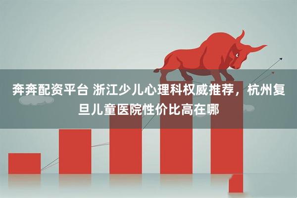 奔奔配资平台 浙江少儿心理科权威推荐，杭州复旦儿童医院性价比高在哪
