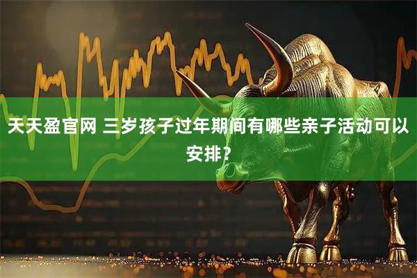 天天盈官网 三岁孩子过年期间有哪些亲子活动可以安排？