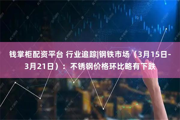 钱掌柜配资平台 行业追踪|钢铁市场（3月15日-3月21日）：不锈钢价格环比略有下跌