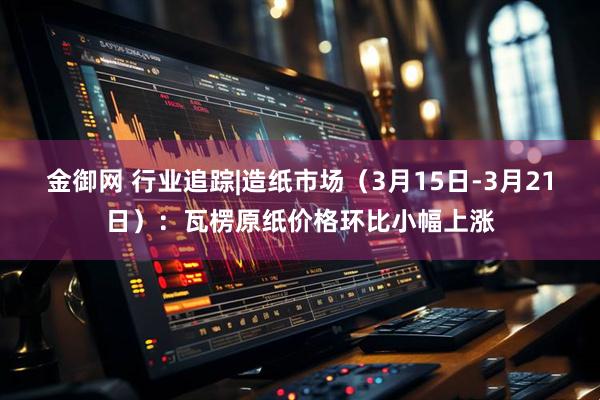 金御网 行业追踪|造纸市场（3月15日-3月21日）：瓦楞原纸价格环比小幅上涨