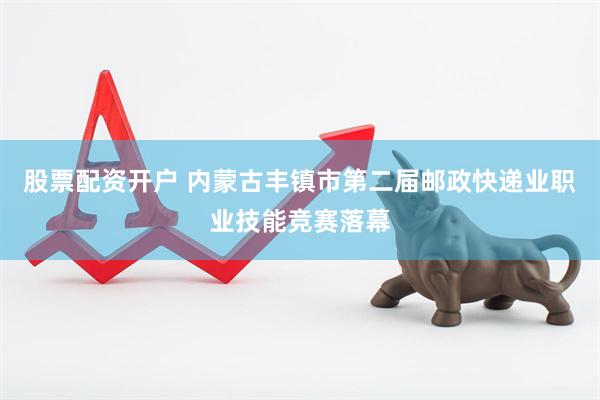 股票配资开户 内蒙古丰镇市第二届邮政快递业职业技能竞赛落幕