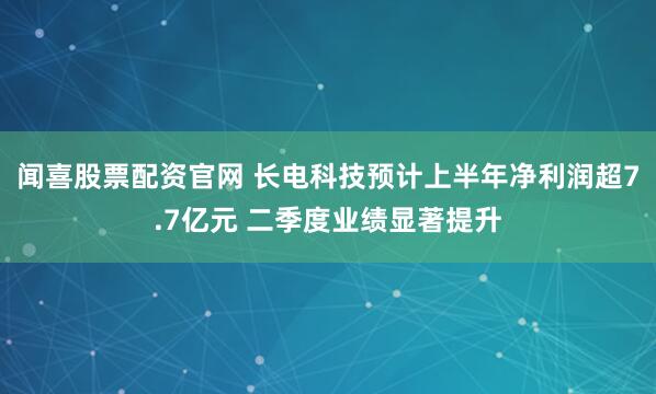 闻喜股票配资官网 长电科技预计上半年净利润超7.7亿元 二季度业绩显著提升