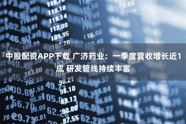 中股配资APP下载 广济药业：一季度营收增长近1成 研发管线持续丰富