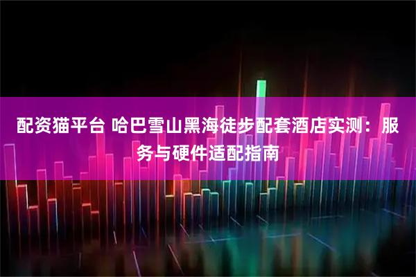 配资猫平台 哈巴雪山黑海徒步配套酒店实测：服务与硬件适配指南
