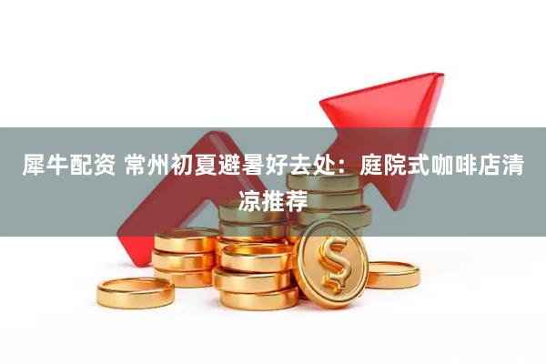 犀牛配资 常州初夏避暑好去处：庭院式咖啡店清凉推荐