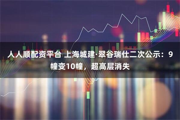 人人顺配资平台 上海城建·翠谷瑞仕二次公示：9幢变10幢，超高层消失