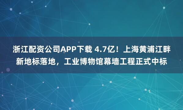 浙江配资公司APP下载 4.7亿！上海黄浦江畔新地标落地，工业博物馆幕墙工程正式中标