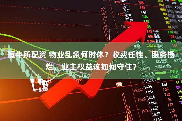 恒牛所配资 物业乱象何时休？收费任性、服务摆烂，业主权益该如何守住？
