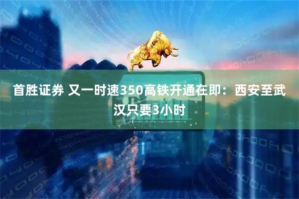 首胜证券 又一时速350高铁开通在即：西安至武汉只要3小时