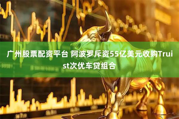 广州股票配资平台 阿波罗斥资55亿美元收购Truist次优车贷组合